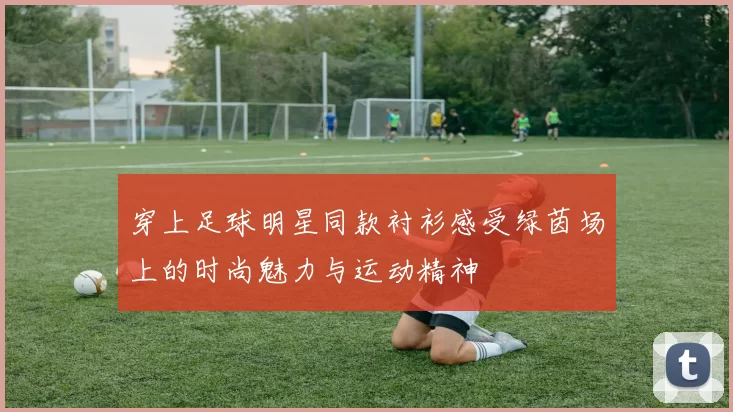 穿上足球明星同款衬衫感受绿茵场上的时尚魅力与运动精神