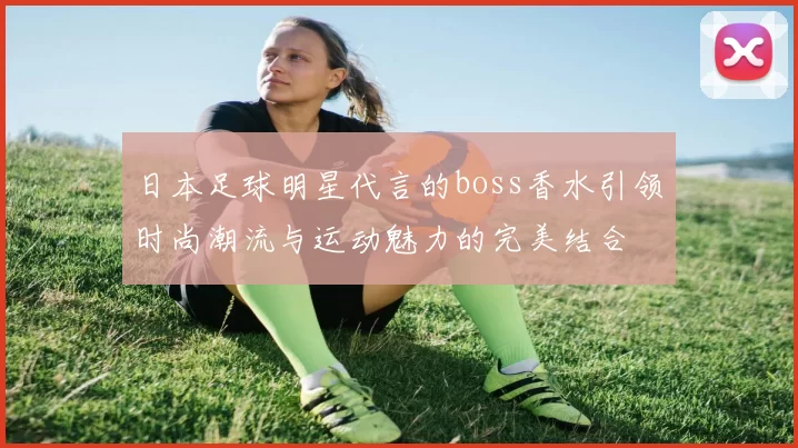日本足球明星代言的boss香水引领时尚潮流与运动魅力的完美结合