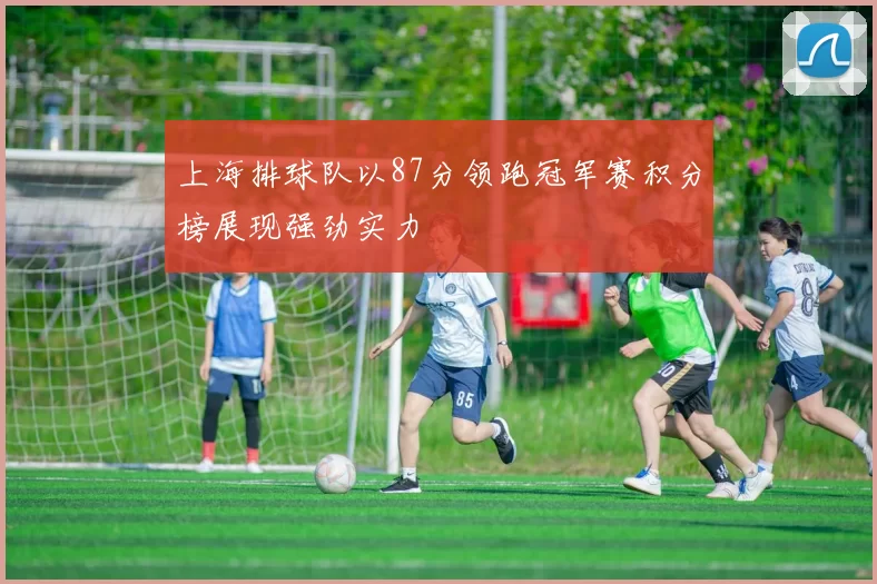 上海排球队以87分领跑冠军赛积分榜展现强劲实力