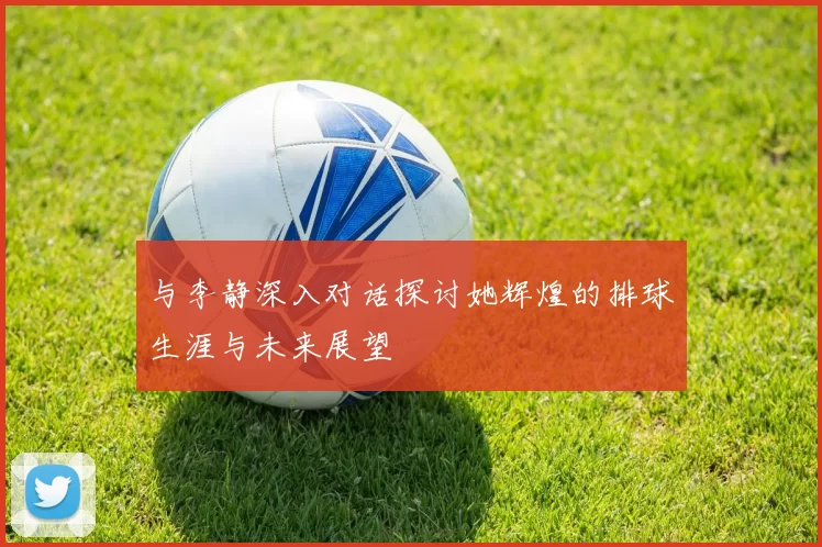与李静深入对话探讨她辉煌的排球生涯与未来展望