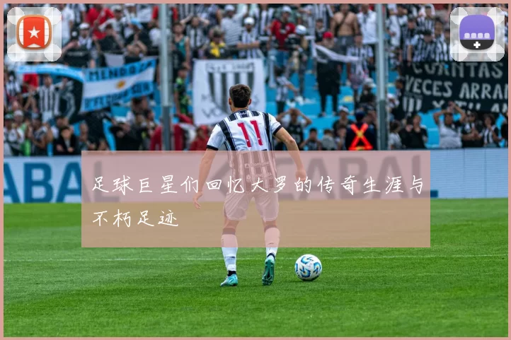 足球巨星们回忆大罗的传奇生涯与不朽足迹