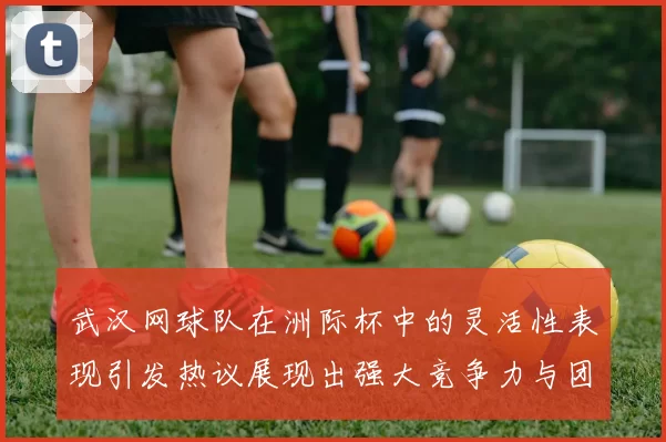 武汉网球队在洲际杯中的灵活性表现引发热议展现出强大竞争力与团队协作精神