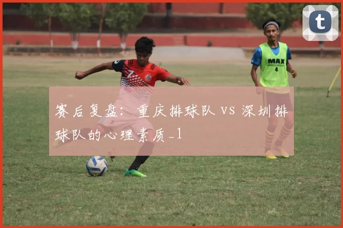 赛后复盘：重庆排球队 vs 深圳排球队的心理素质_1