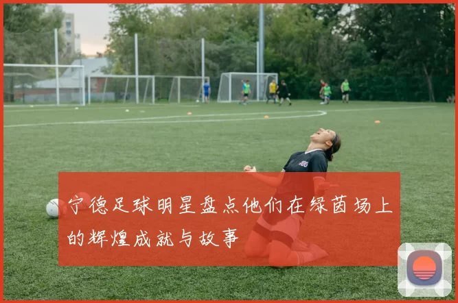宁德足球明星盘点他们在绿茵场上的辉煌成就与故事