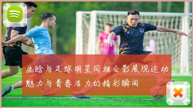 鹿晗与足球明星同框合影展现运动魅力与青春活力的精彩瞬间